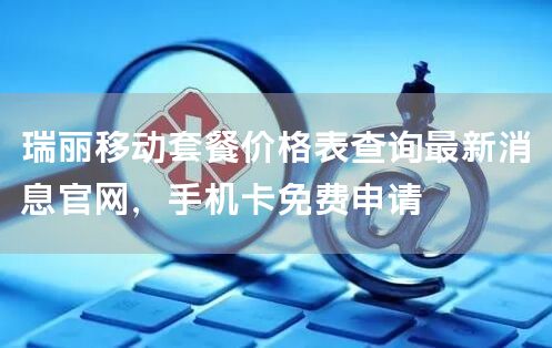 瑞丽移动套餐价格表查询最新消息官网，手机卡免费申请