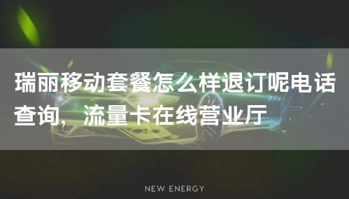 瑞丽移动套餐怎么样退订呢电话查询，流量卡在线营业厅
