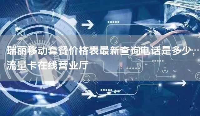瑞丽移动套餐价格表最新查询电话是多少，流量卡在线营业厅
