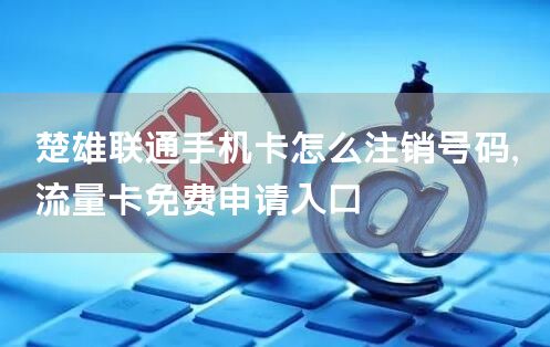 楚雄联通手机卡怎么注销号码，流量卡免费申请入口