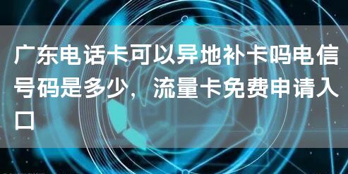 广东电话卡可以异地补卡吗电信号码是多少，流量卡免费申请入口