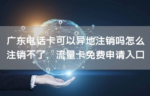 广东电话卡可以异地注销吗怎么注销不了，流量卡免费申请入口