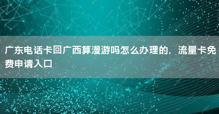 广东电话卡回广西算漫游吗怎么办理的，流量卡免费申请入口