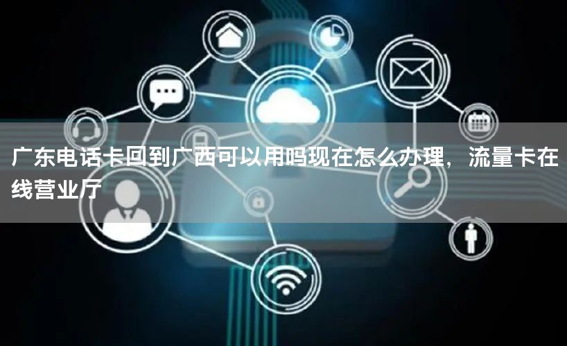 广东电话卡回到广西可以用吗现在怎么办理，流量卡在线营业厅