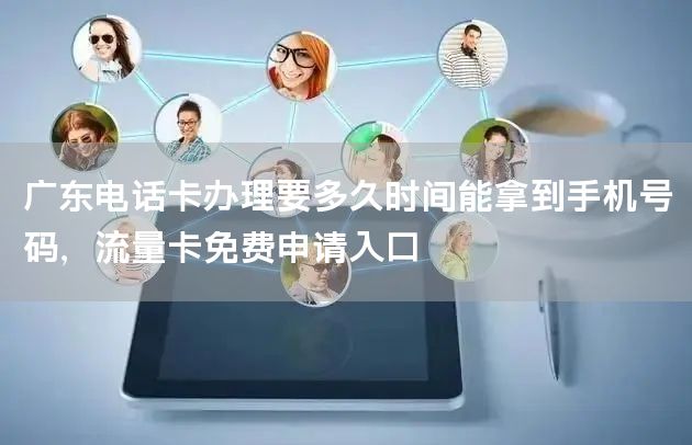广东电话卡办理要多久时间能拿到手机号码，流量卡免费申请入口