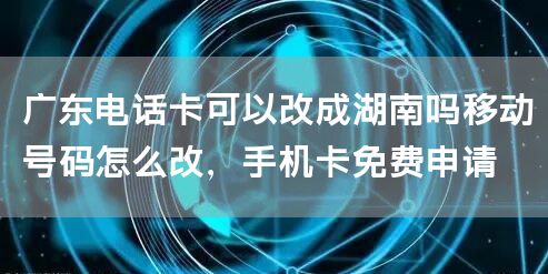 广东电话卡可以改成湖南吗移动号码怎么改，手机卡免费申请