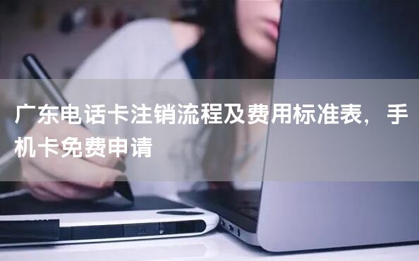 广东电话卡注销流程及费用标准表，手机卡免费申请