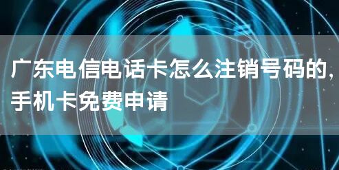 广东电信电话卡怎么注销号码的，手机卡免费申请