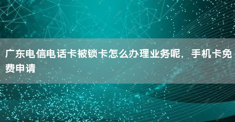 广东电信电话卡被锁卡怎么办理业务呢，手机卡免费申请