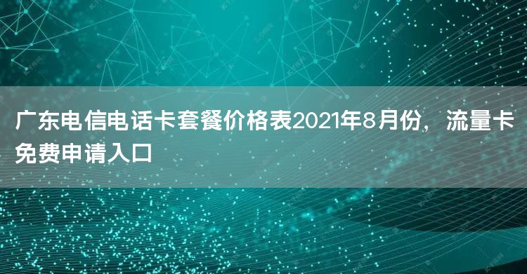 广东电信电话卡套餐价格表2021年8月份，流量卡免费申请入口