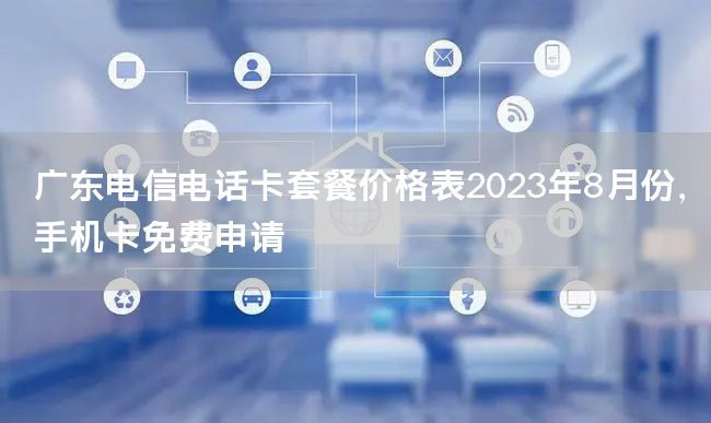 广东电信电话卡套餐价格表2023年8月份，手机卡免费申请