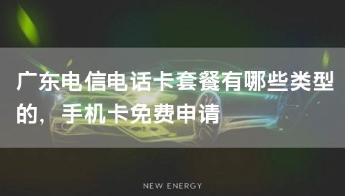 广东电信电话卡套餐有哪些类型的，手机卡免费申请