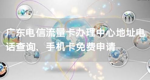 广东电信流量卡办理中心地址电话查询，手机卡免费申请