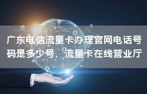 广东电信流量卡办理官网电话号码是多少号，流量卡在线营业厅