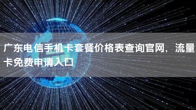 广东电信手机卡套餐价格表查询官网，流量卡免费申请入口