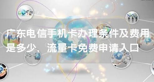 广东电信手机卡办理条件及费用是多少，流量卡免费申请入口