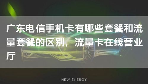 广东电信手机卡有哪些套餐和流量套餐的区别，流量卡在线营业厅