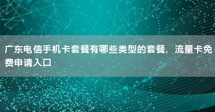 广东电信手机卡套餐有哪些类型的套餐，流量卡免费申请入口