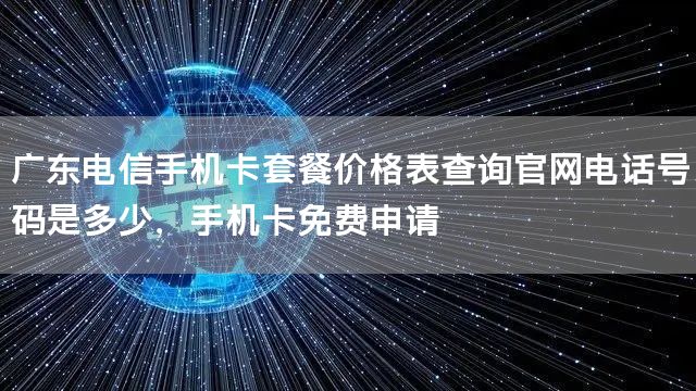 广东电信手机卡套餐价格表查询官网电话号码是多少，手机卡免费申