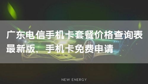 广东电信手机卡套餐价格查询表最新版，手机卡免费申请