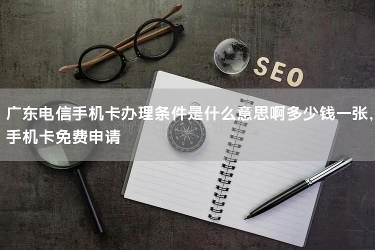 广东电信手机卡办理条件是什么意思啊多少钱一张，手机卡免费申请