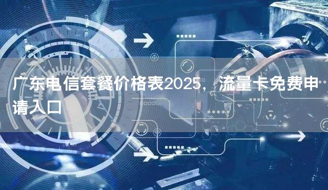 广东电信套餐价格表2025，流量卡免费申请入口