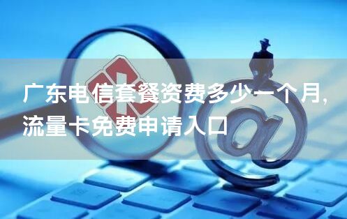 广东电信套餐资费多少一个月，流量卡免费申请入口