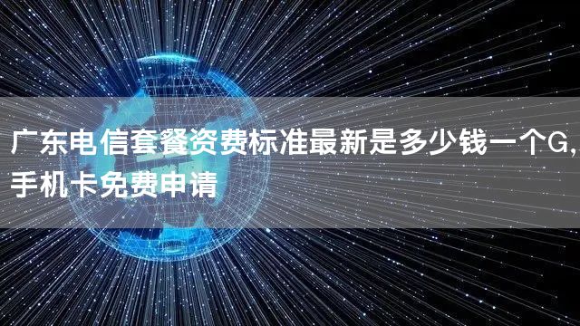 广东电信套餐资费标准最新是多少钱一个G，手机卡免费申请