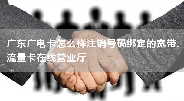 广东广电卡怎么样注销号码绑定的宽带，流量卡在线营业厅