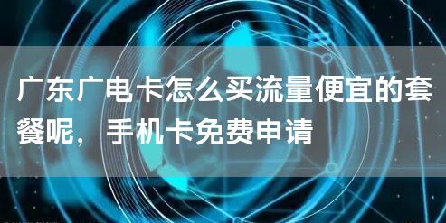 广东广电卡怎么买流量便宜的套餐呢，手机卡免费申请
