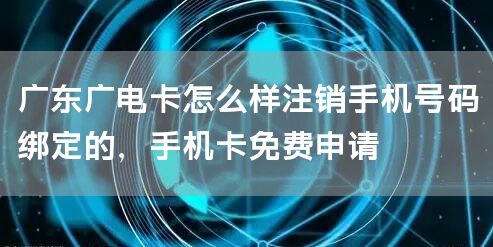 广东广电卡怎么样注销手机号码绑定的，手机卡免费申请