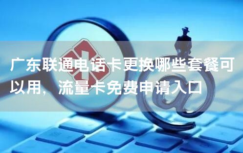 广东联通电话卡更换哪些套餐可以用，流量卡免费申请入口
