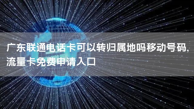 广东联通电话卡可以转归属地吗移动号码，流量卡免费申请入口