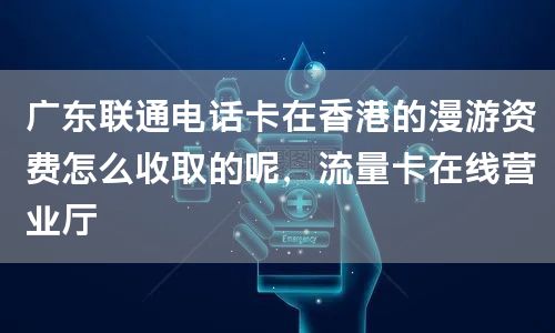 广东联通电话卡在香港的漫游资费怎么收取的呢，流量卡在线营业厅