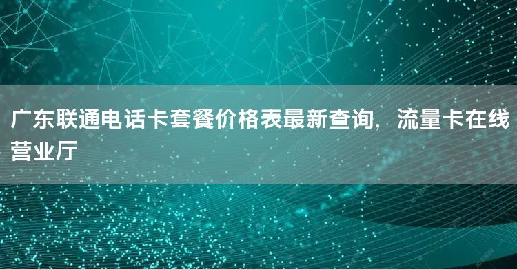 广东联通电话卡套餐价格表最新查询，流量卡在线营业厅