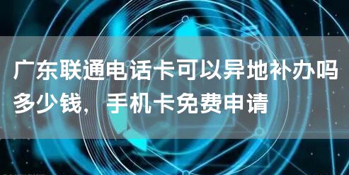 广东联通电话卡可以异地补办吗多少钱，手机卡免费申请