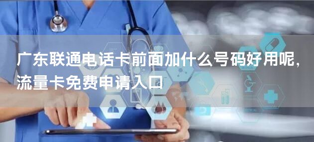 广东联通电话卡前面加什么号码好用呢，流量卡免费申请入口