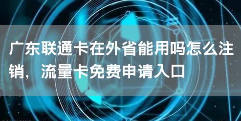 广东联通卡在外省能用吗怎么注销，流量卡免费申请入口