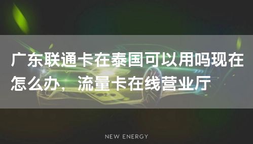 广东联通卡在泰国可以用吗现在怎么办，流量卡在线营业厅