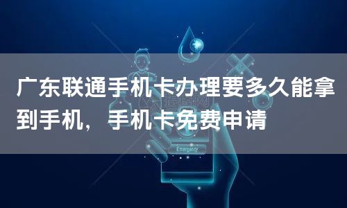 广东联通手机卡办理要多久能拿到手机，手机卡免费申请
