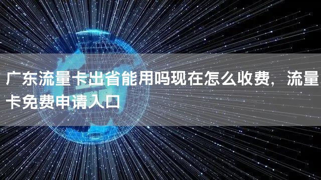 广东流量卡出省能用吗现在怎么收费，流量卡免费申请入口