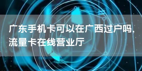 广东手机卡可以在广西过户吗，流量卡在线营业厅