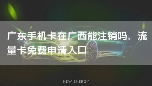 广东手机卡在广西能注销吗，流量卡免费申请入口