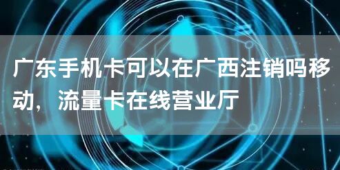 广东手机卡可以在广西注销吗移动，流量卡在线营业厅