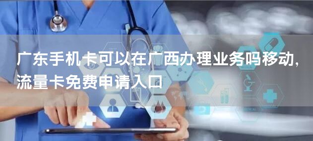 广东手机卡可以在广西办理业务吗移动，流量卡免费申请入口