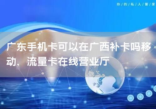 广东手机卡可以在广西补卡吗移动，流量卡在线营业厅