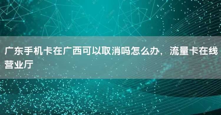 广东手机卡在广西可以取消吗怎么办，流量卡在线营业厅