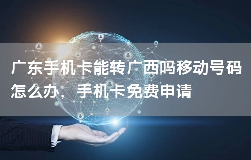 广东手机卡能转广西吗移动号码怎么办，手机卡免费申请