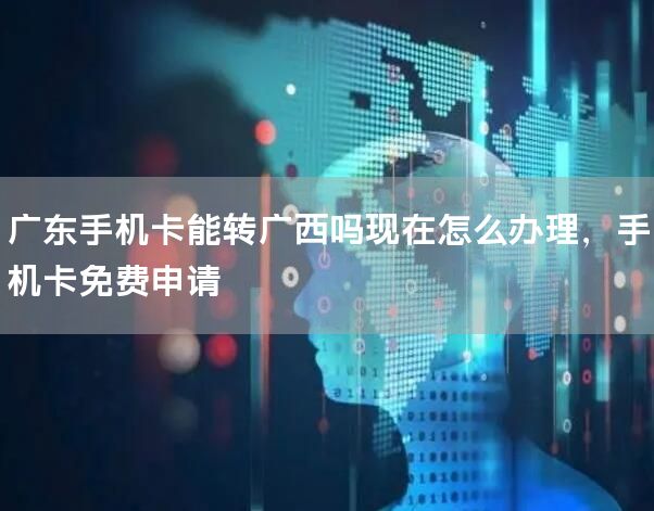 广东手机卡能转广西吗现在怎么办理，手机卡免费申请