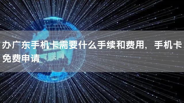 办广东手机卡需要什么手续和费用，手机卡免费申请